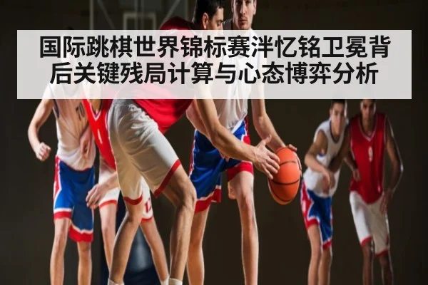 国际跳棋世界锦标赛泮忆铭卫冕背后关键残局计算与心态博弈分析 - kaiyun