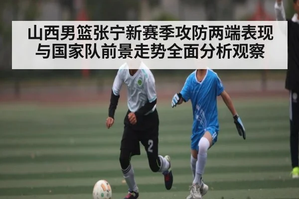 山西男篮张宁新赛季攻防两端表现与国家队前景走势全面分析观察 - kaiyun
